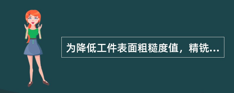 为降低工件表面粗糙度值，精铣时可考虑适当怎大（）。