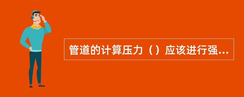 管道的计算压力（）应该进行强度试验，合格后再进行严密性试验。