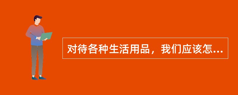 对待各种生活用品，我们应该怎么做？（）