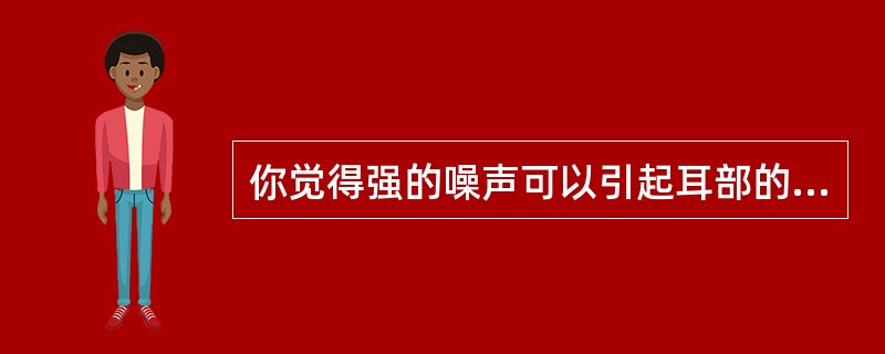 你觉得强的噪声可以引起耳部的不适对吗？（）