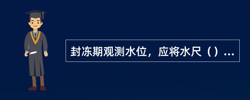 封冻期观测水位，应将水尺（）的冰层打开，捞出碎冰，待水面平静后观读自由水面的水位