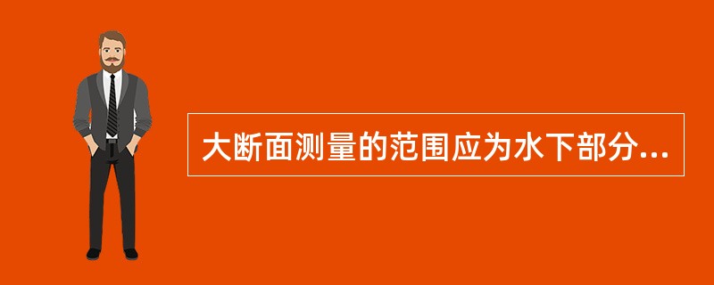 大断面测量的范围应为水下部分的水道断面测量和岸上部分的水准测量，岸上部分应测至（