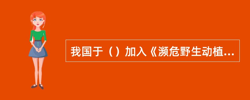 我国于（）加入《濒危野生动植物种国际贸易公约》。