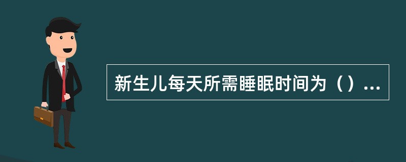 新生儿每天所需睡眠时间为（）小时，3岁小儿每天睡眠时间为12-14小时，6岁小儿