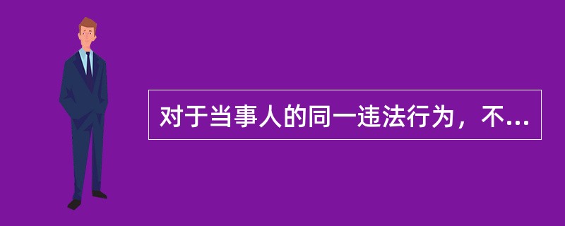 对于当事人的同一违法行为，不得给予两次以上的行政处罚。