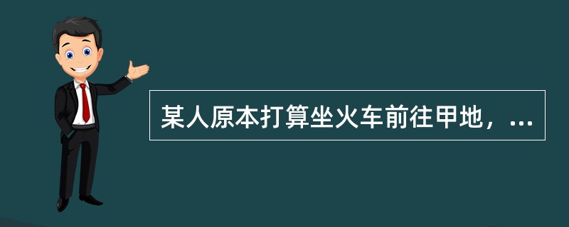 某人原本打算坐火车前往甲地，后听说途经的乙地正在下暴雨，铁路经过的山区有滑坡的危