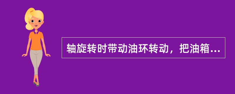 轴旋转时带动油环转动，把油箱中，的油带到轴颈上进行润滑的方法称为（）润滑。