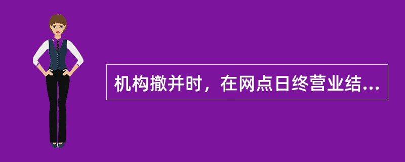 机构撤并时，在网点日终营业结束前，被撤并机构需先将所有柜员名下的尾箱卸载，再将机