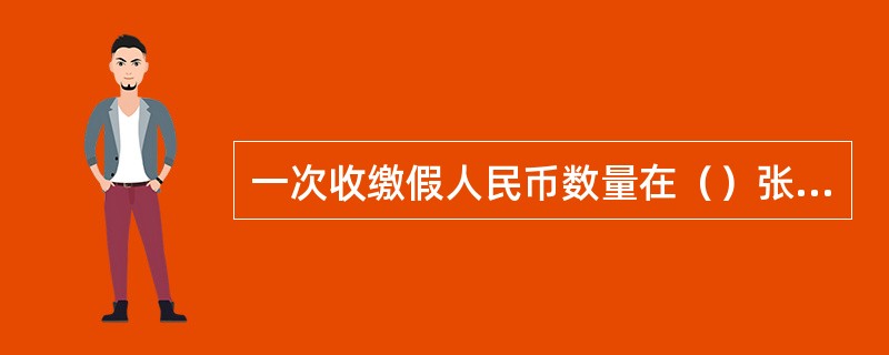 一次收缴假人民币数量在（）张的，或同一券别同一版本假币（）张以上的，必须将收缴情