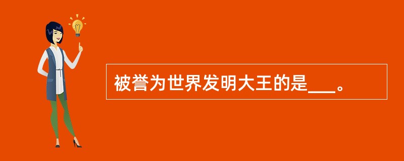 被誉为世界发明大王的是___。