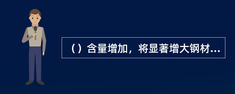 （）含量增加，将显著增大钢材的冷脆性