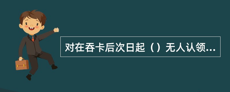 对在吞卡后次日起（）无人认领的，管理自动柜员机的分支机构按规定予以剪卡。