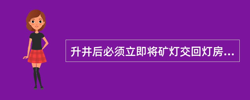 升井后必须立即将矿灯交回灯房，以便及时充电。如因工作需要连班时，必须换灯。