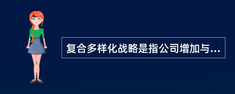 复合多样化战略是指公司增加与现有的产品或服务、技术或市场都没有直接或间接联系的大