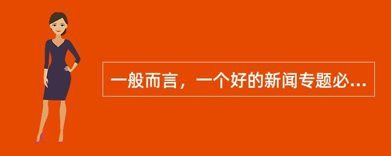 一般而言，一个好的新闻专题必备要素有（）。
