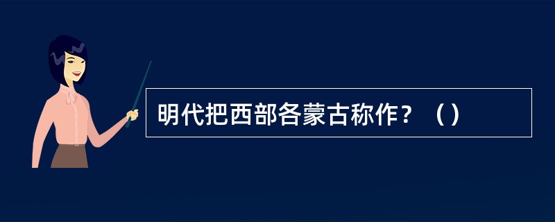 明代把西部各蒙古称作？（）