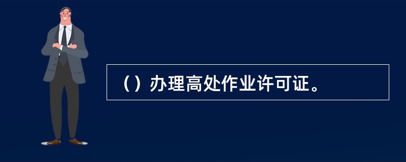 （）办理高处作业许可证。