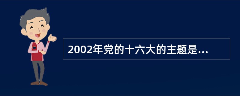 2002年党的十六大的主题是：高举邓小平理论的伟大旗帜，全面贯彻“三个代表”重要