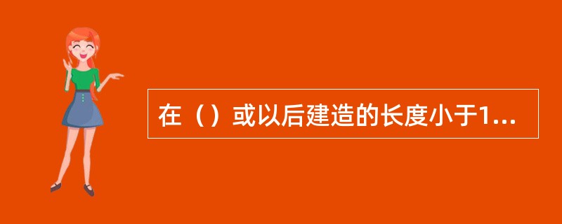 在（）或以后建造的长度小于150m的散货船，应配备能提供船舶完整稳性资料的装载仪