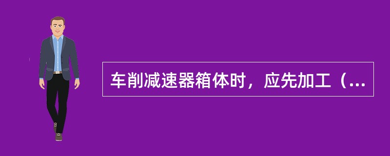 车削减速器箱体时，应先加工（），再以它作为定位基准加工（）。