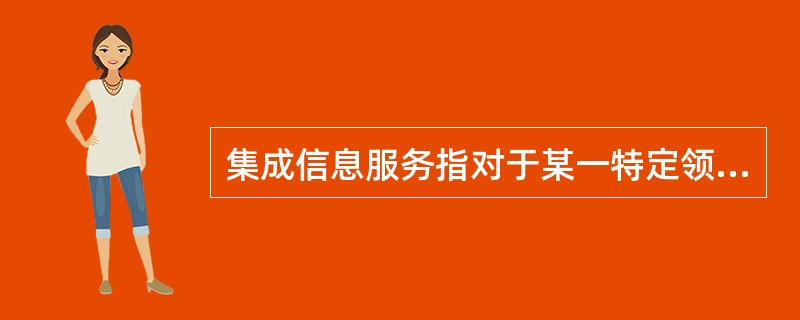 集成信息服务指对于某一特定领域或某一特定用户的信息需求，把信息资源保障体系诸要素