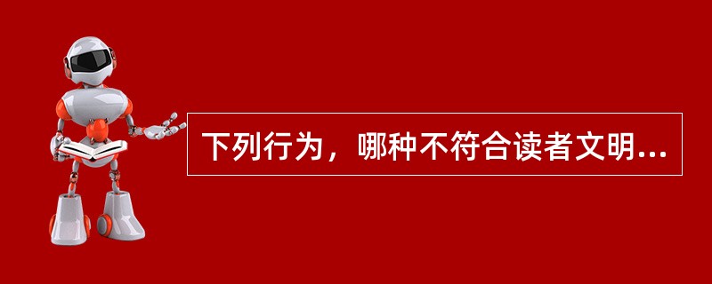 下列行为，哪种不符合读者文明公约的行为（）？