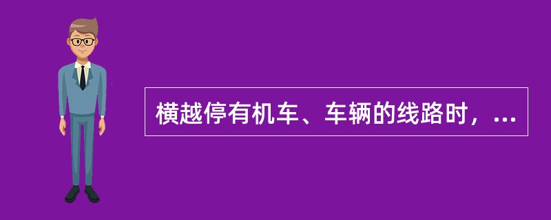 横越停有机车、车辆的线路时，必须先确认机车、车辆暂不移动，然后在距该机车、车辆（