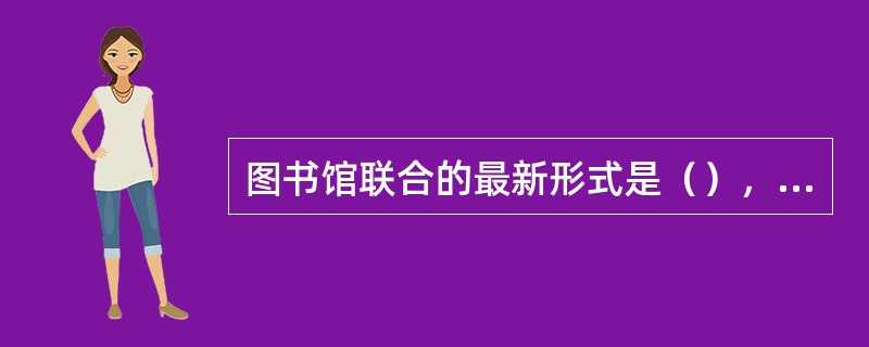 图书馆联合的最新形式是（），指为了实现资源共享、利益互惠的目的而组织起来的，受共