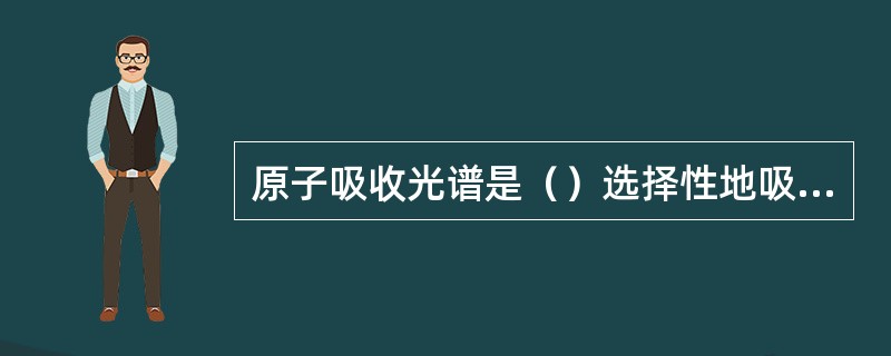 原子吸收光谱是（）选择性地吸收某些波长的电磁波而引起的。