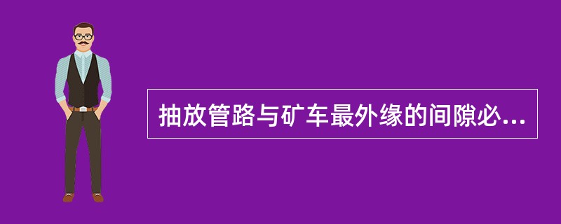 抽放管路与矿车最外缘的间隙必须大于（）。