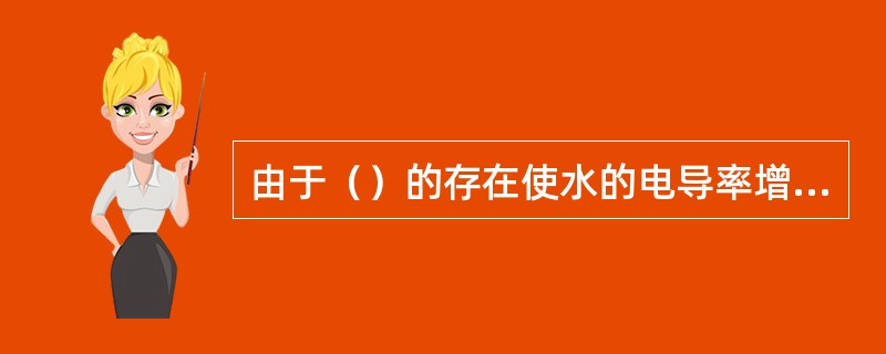 由于（）的存在使水的电导率增加。