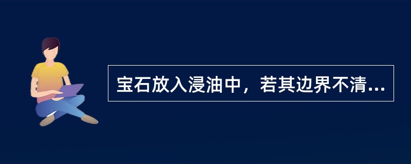 宝石放入浸油中，若其边界不清，说明浸油的折射军大于宝石的折射率.