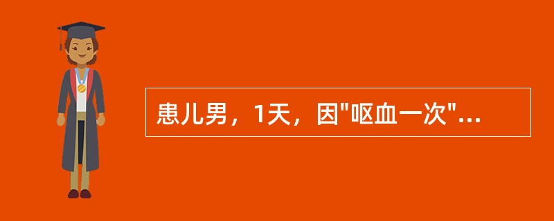 患儿男，1天，因"呕血一次"入院。系足月顺产，半天前无明显诱因呕血一次，量约5m