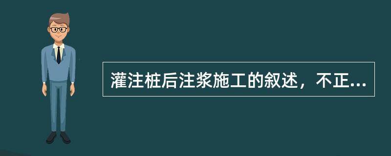 灌注桩后注浆施工的叙述，不正确的是（）。