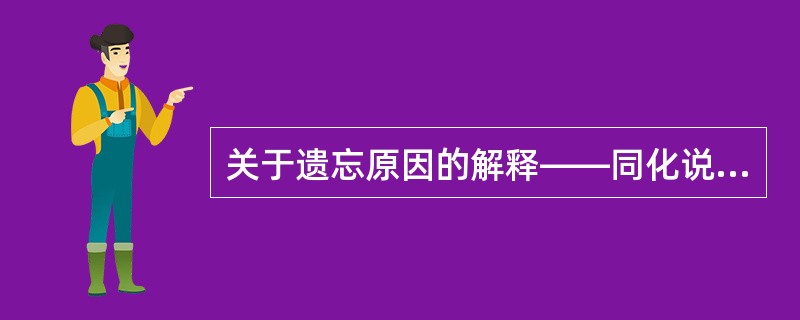 关于遗忘原因的解释——同化说，代表人物：奥苏贝尔，主张是什么？