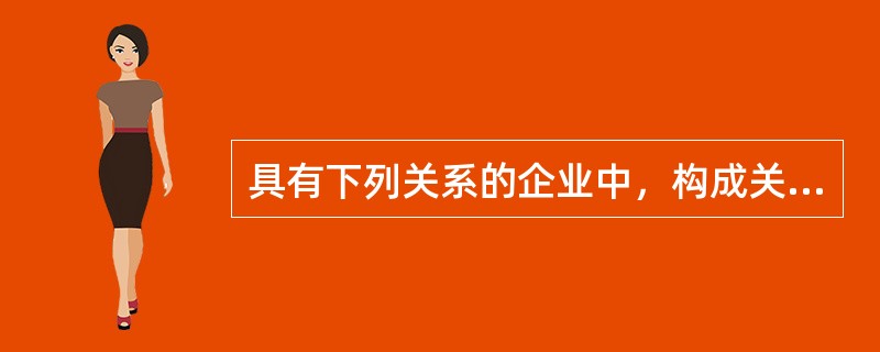 具有下列关系的企业中，构成关联关系的有（）。