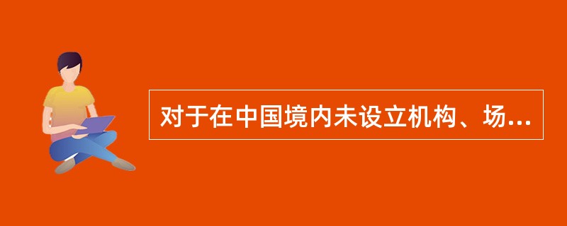 对于在中国境内未设立机构、场所的，或者虽设立机构、场所但取得的所得与其所设机构、