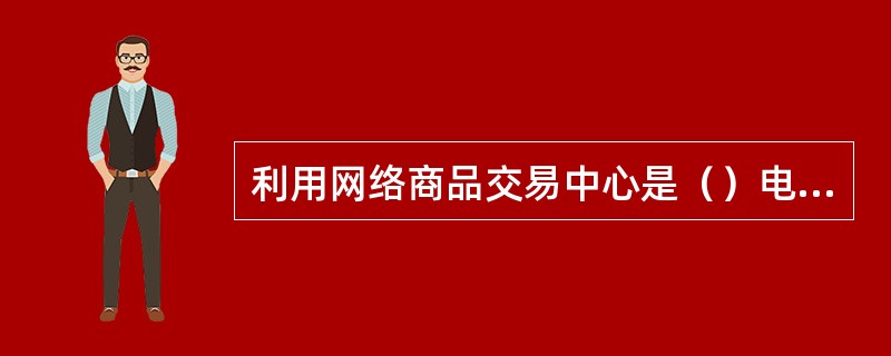 利用网络商品交易中心是（）电子商务的一种主要形式