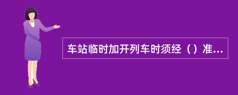 车站临时加开列车时须经（）准许并发布命令。