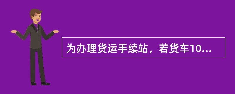 为办理货运手续站，若货车10：00到达邻站，11：00调入区间进行装车作业，又于