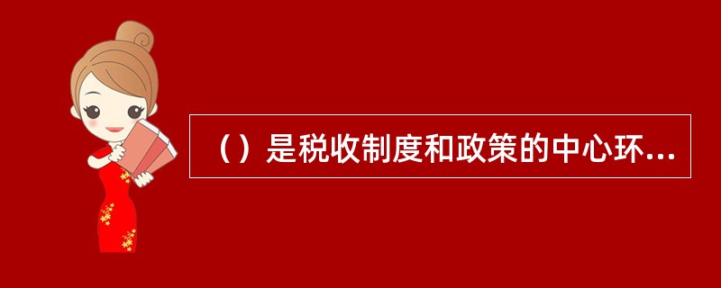 （）是税收制度和政策的中心环节，直接关系到国家财政收入和纳税人的负担。