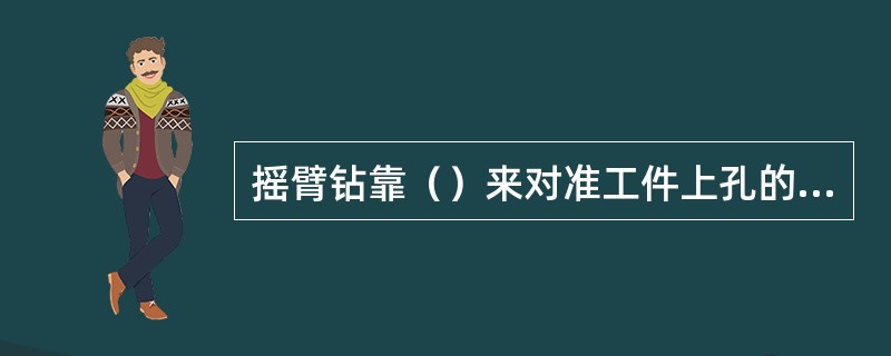 摇臂钻靠（）来对准工件上孔的中心来钻孔的，加工时比立钻更方便。