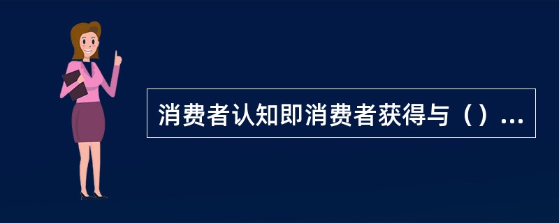 消费者认知即消费者获得与（）有关的知识或信息的过程。