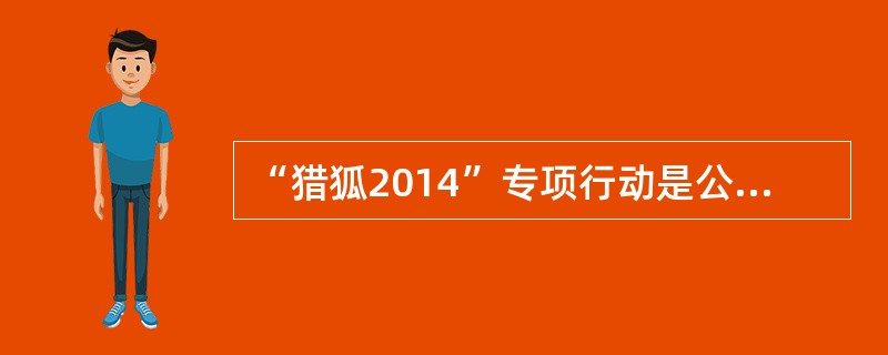 “猎狐2014”专项行动是公安部贯彻落实党中央（）精神的重要部署。专项行动启动1