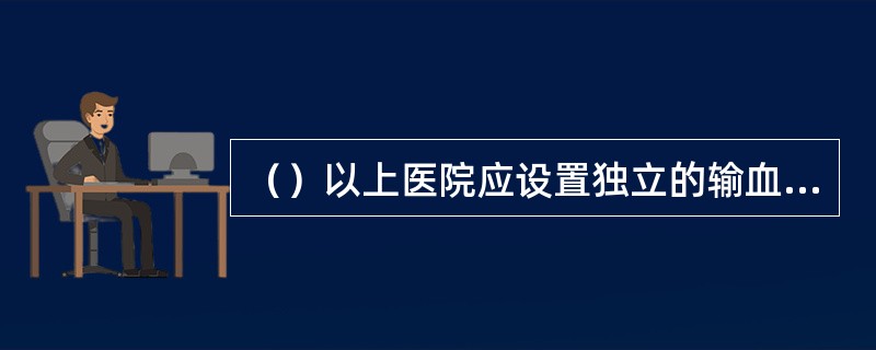 （）以上医院应设置独立的输血科（血库），负责临床用血的技术指导和技术实施，确保贮