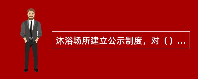 沐浴场所建立公示制度，对（）应当及时在沐浴场所醒目处向顾客公示。