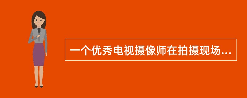 一个优秀电视摄像师在拍摄现场应该具备的素质是（）。