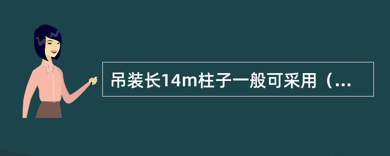 吊装长14m柱子一般可采用（）起吊，对14～20m的长柱用起吊，对更长更重的柱可