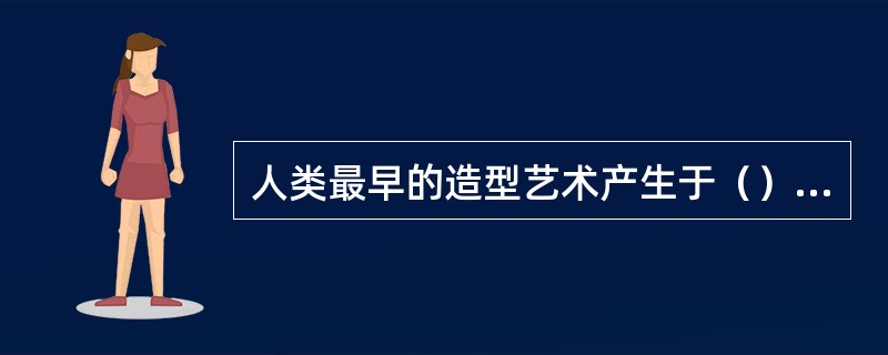 人类最早的造型艺术产生于（），即距今三万到一万多年之间。