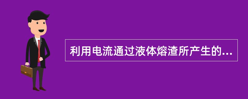 利用电流通过液体熔渣所产生的（）进行焊接的方法，成电渣焊。